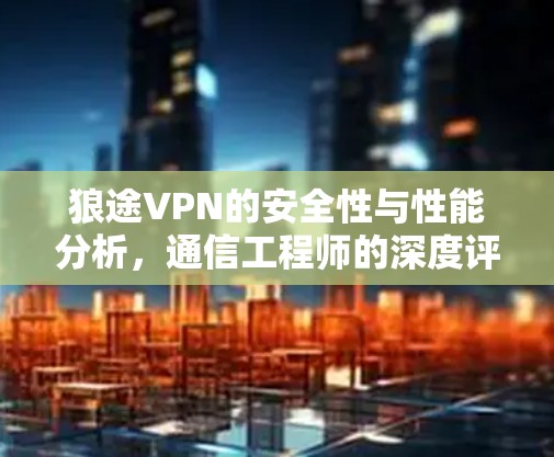 狼途VPN的安全性与性能分析,通信工程师的深度评测 狼途VPN的安全性与性能分析,通信工程师的深度评测