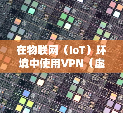 在物联网(IoT)环境中使用VPN(虚拟专用网络)可以增强设备通信的安全性和隐私性,但同时也面临一些独特的挑战。以下是关于物联网VPN的关键点解析